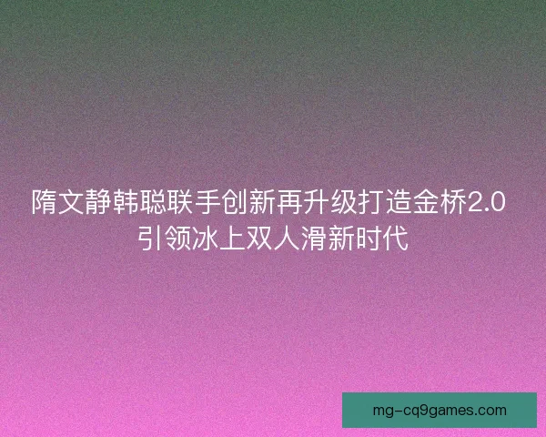 隋文静韩聪联手创新再升级打造金桥2.0 引领冰上双人滑新时代