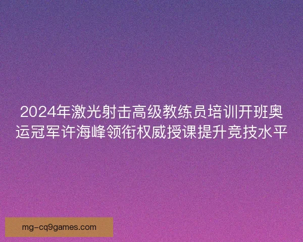 2024年激光射击高级教练员培训开班奥运冠军许海峰领衔权威授课提升竞技水平