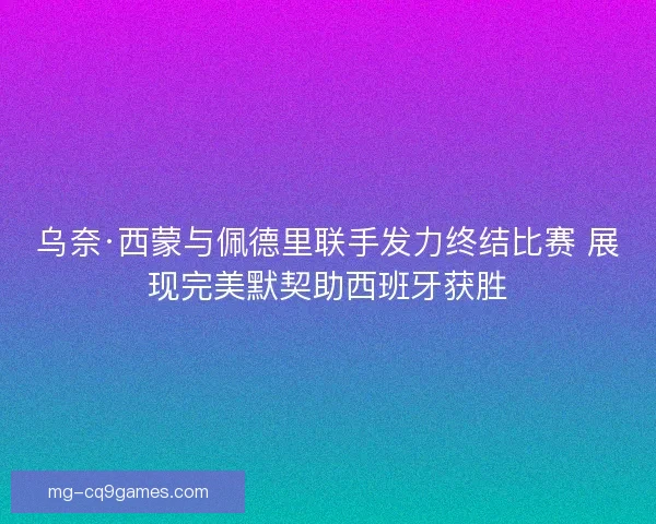 乌奈·西蒙与佩德里联手发力终结比赛 展现完美默契助西班牙获胜