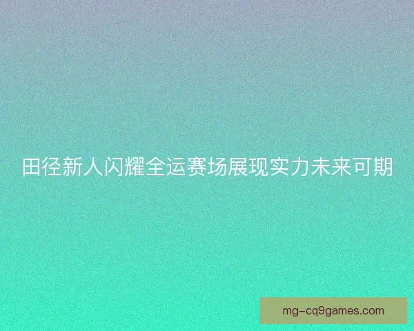 田径新人闪耀全运赛场展现实力未来可期