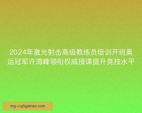 2024年激光射击高级教练员培训开班奥运冠军许海峰领衔权威授课提升竞技水平