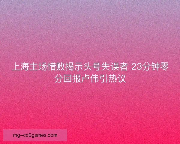 上海主场惜败揭示头号失误者 23分钟零分回报卢伟引热议