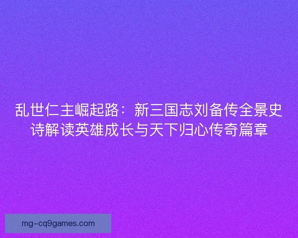 乱世仁主崛起路：新三国志刘备传全景史诗解读英雄成长与天下归心传奇篇章