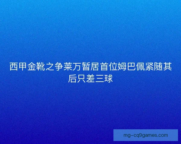 西甲金靴之争莱万暂居首位姆巴佩紧随其后只差三球
