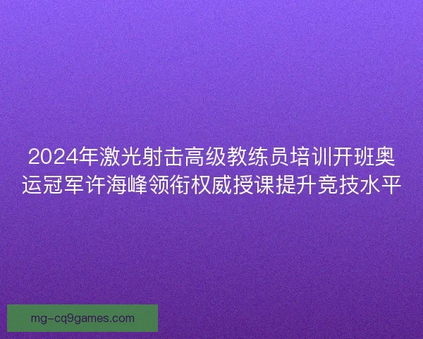 2024年激光射击高级教练员培训开班奥运冠军许海峰领衔权威授课提升竞技水平