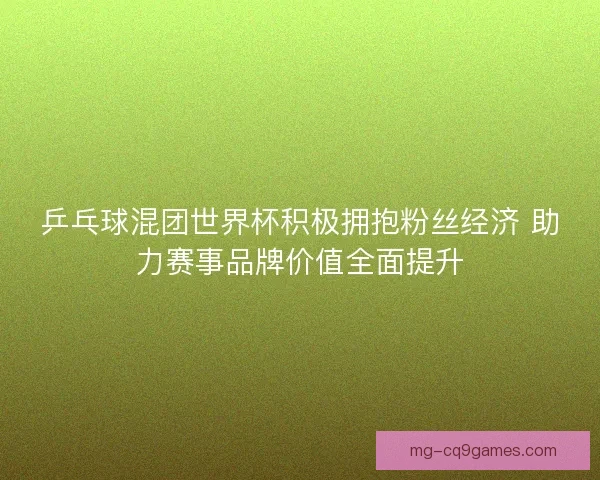 乒乓球混团世界杯积极拥抱粉丝经济 助力赛事品牌价值全面提升
