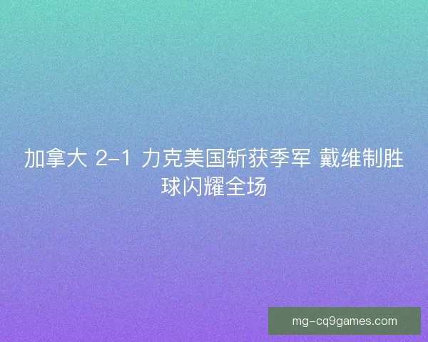 加拿大 2-1 力克美国斩获季军 戴维制胜球闪耀全场