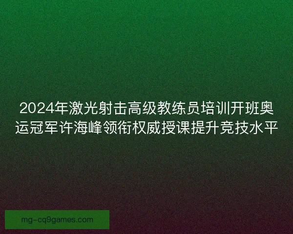 2024年激光射击高级教练员培训开班奥运冠军许海峰领衔权威授课提升竞技水平 2024年激光射击高级教练员培训开班奥运冠军许海峰领衔权威授课提升竞技水平