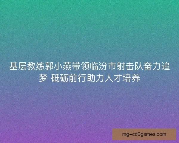 基层教练郭小燕带领临汾市射击队奋力追梦 砥砺前行助力人才培养 基层教练郭小燕带领临汾市射击队奋力追梦 砥砺前行助力人才培养