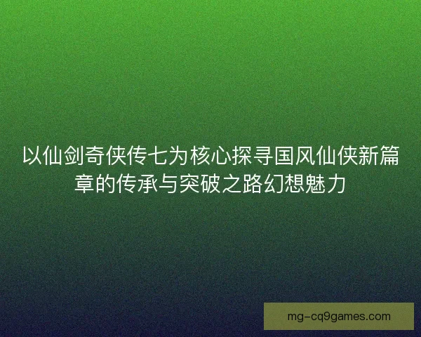 以仙剑奇侠传七为核心探寻国风仙侠新篇章的传承与突破之路幻想魅力