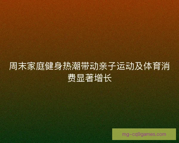 周末家庭健身热潮带动亲子运动及体育消费显著增长