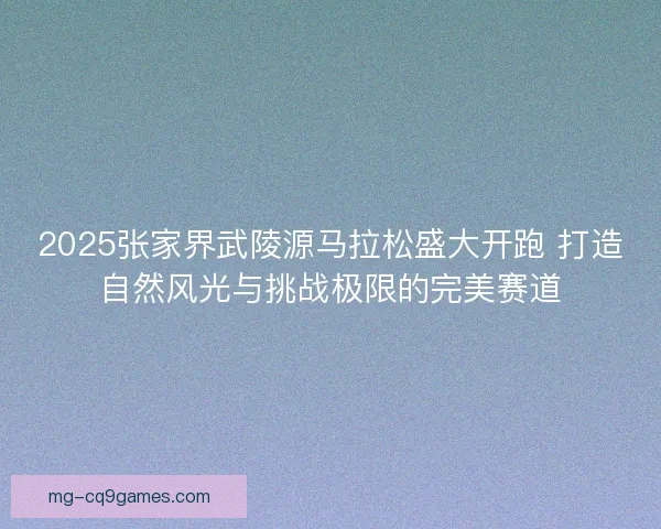 2025张家界武陵源马拉松盛大开跑 打造自然风光与挑战极限的完美赛道