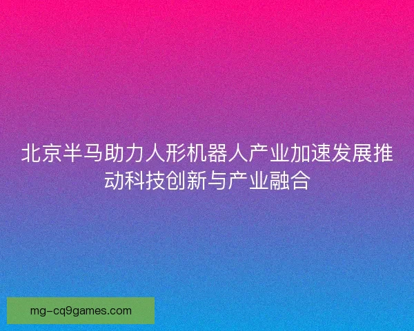 北京半马助力人形机器人产业加速发展推动科技创新与产业融合