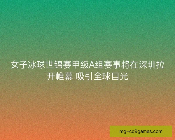 女子冰球世锦赛甲级A组赛事将在深圳拉开帷幕 吸引全球目光